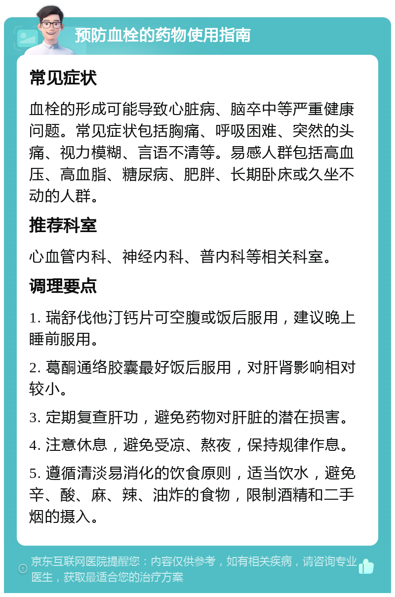 预防血栓的药物使用指南 常见症状 血栓的形成可能导致心脏病、脑卒中等严重健康问题。常见症状包括胸痛、呼吸困难、突然的头痛、视力模糊、言语不清等。易感人群包括高血压、高血脂、糖尿病、肥胖、长期卧床或久坐不动的人群。 推荐科室 心血管内科、神经内科、普内科等相关科室。 调理要点 1. 瑞舒伐他汀钙片可空腹或饭后服用，建议晚上睡前服用。 2. 葛酮通络胶囊最好饭后服用，对肝肾影响相对较小。 3. 定期复查肝功，避免药物对肝脏的潜在损害。 4. 注意休息，避免受凉、熬夜，保持规律作息。 5. 遵循清淡易消化的饮食原则，适当饮水，避免辛、酸、麻、辣、油炸的食物，限制酒精和二手烟的摄入。