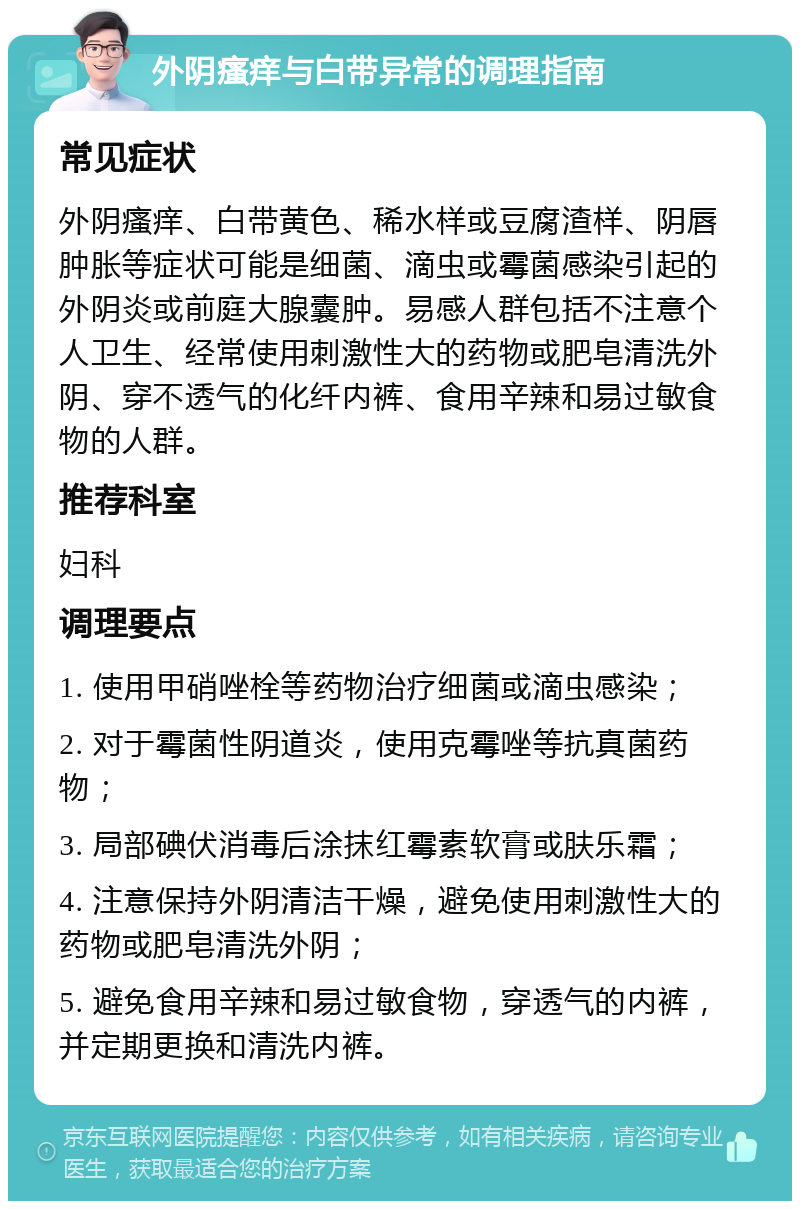 外阴瘙痒与白带异常的调理指南 常见症状 外阴瘙痒、白带黄色、稀水样或豆腐渣样、阴唇肿胀等症状可能是细菌、滴虫或霉菌感染引起的外阴炎或前庭大腺囊肿。易感人群包括不注意个人卫生、经常使用刺激性大的药物或肥皂清洗外阴、穿不透气的化纤内裤、食用辛辣和易过敏食物的人群。 推荐科室 妇科 调理要点 1. 使用甲硝唑栓等药物治疗细菌或滴虫感染； 2. 对于霉菌性阴道炎，使用克霉唑等抗真菌药物； 3. 局部碘伏消毒后涂抹红霉素软膏或肤乐霜； 4. 注意保持外阴清洁干燥，避免使用刺激性大的药物或肥皂清洗外阴； 5. 避免食用辛辣和易过敏食物，穿透气的内裤，并定期更换和清洗内裤。