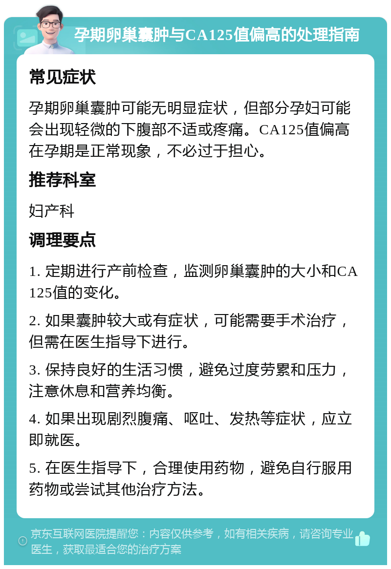 孕期卵巢囊肿与CA125值偏高的处理指南 常见症状 孕期卵巢囊肿可能无明显症状，但部分孕妇可能会出现轻微的下腹部不适或疼痛。CA125值偏高在孕期是正常现象，不必过于担心。 推荐科室 妇产科 调理要点 1. 定期进行产前检查，监测卵巢囊肿的大小和CA125值的变化。 2. 如果囊肿较大或有症状，可能需要手术治疗，但需在医生指导下进行。 3. 保持良好的生活习惯，避免过度劳累和压力，注意休息和营养均衡。 4. 如果出现剧烈腹痛、呕吐、发热等症状，应立即就医。 5. 在医生指导下，合理使用药物，避免自行服用药物或尝试其他治疗方法。