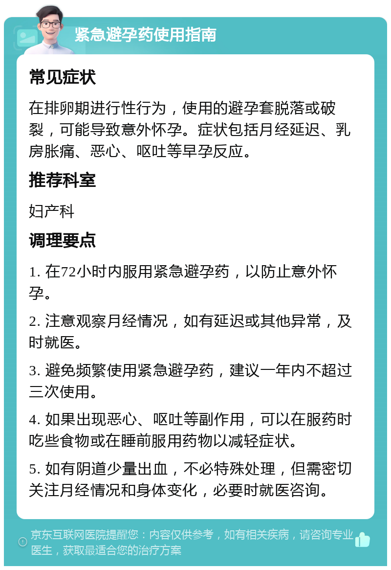 紧急避孕药使用指南 常见症状 在排卵期进行性行为，使用的避孕套脱落或破裂，可能导致意外怀孕。症状包括月经延迟、乳房胀痛、恶心、呕吐等早孕反应。 推荐科室 妇产科 调理要点 1. 在72小时内服用紧急避孕药，以防止意外怀孕。 2. 注意观察月经情况，如有延迟或其他异常，及时就医。 3. 避免频繁使用紧急避孕药，建议一年内不超过三次使用。 4. 如果出现恶心、呕吐等副作用，可以在服药时吃些食物或在睡前服用药物以减轻症状。 5. 如有阴道少量出血，不必特殊处理，但需密切关注月经情况和身体变化，必要时就医咨询。