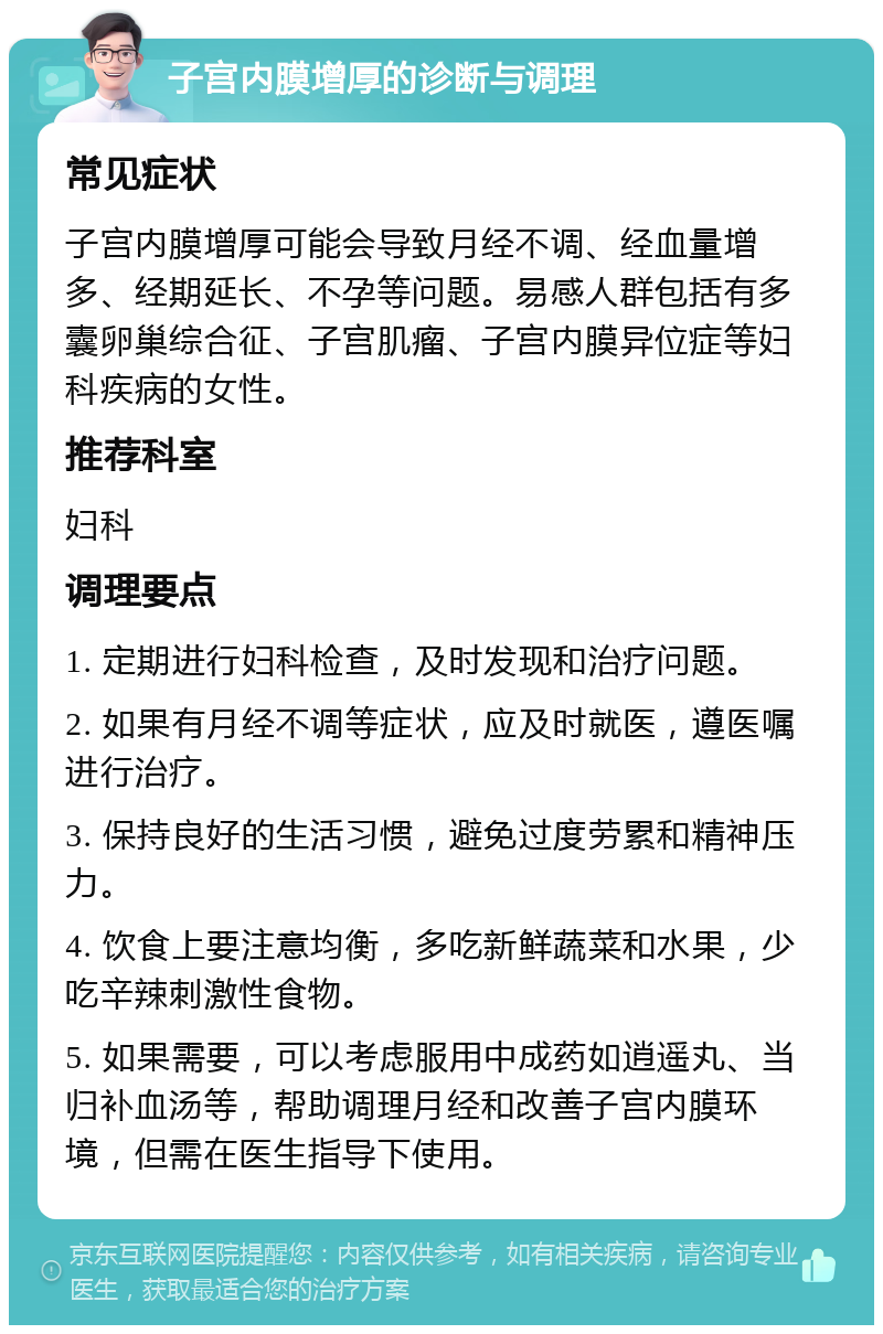 子宫内膜增厚的诊断与调理 常见症状 子宫内膜增厚可能会导致月经不调、经血量增多、经期延长、不孕等问题。易感人群包括有多囊卵巢综合征、子宫肌瘤、子宫内膜异位症等妇科疾病的女性。 推荐科室 妇科 调理要点 1. 定期进行妇科检查，及时发现和治疗问题。 2. 如果有月经不调等症状，应及时就医，遵医嘱进行治疗。 3. 保持良好的生活习惯，避免过度劳累和精神压力。 4. 饮食上要注意均衡，多吃新鲜蔬菜和水果，少吃辛辣刺激性食物。 5. 如果需要，可以考虑服用中成药如逍遥丸、当归补血汤等，帮助调理月经和改善子宫内膜环境，但需在医生指导下使用。