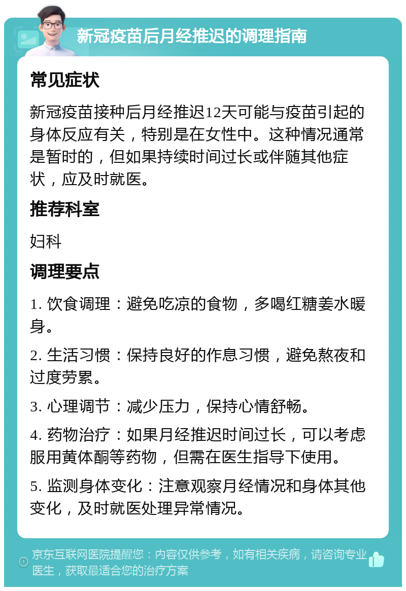 新冠疫苗后月经推迟的调理指南 常见症状 新冠疫苗接种后月经推迟12天可能与疫苗引起的身体反应有关，特别是在女性中。这种情况通常是暂时的，但如果持续时间过长或伴随其他症状，应及时就医。 推荐科室 妇科 调理要点 1. 饮食调理：避免吃凉的食物，多喝红糖姜水暖身。 2. 生活习惯：保持良好的作息习惯，避免熬夜和过度劳累。 3. 心理调节：减少压力，保持心情舒畅。 4. 药物治疗：如果月经推迟时间过长，可以考虑服用黄体酮等药物，但需在医生指导下使用。 5. 监测身体变化：注意观察月经情况和身体其他变化，及时就医处理异常情况。