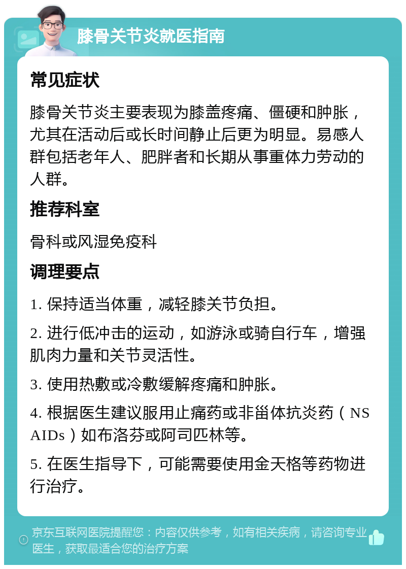 膝骨关节炎就医指南 常见症状 膝骨关节炎主要表现为膝盖疼痛、僵硬和肿胀，尤其在活动后或长时间静止后更为明显。易感人群包括老年人、肥胖者和长期从事重体力劳动的人群。 推荐科室 骨科或风湿免疫科 调理要点 1. 保持适当体重，减轻膝关节负担。 2. 进行低冲击的运动，如游泳或骑自行车，增强肌肉力量和关节灵活性。 3. 使用热敷或冷敷缓解疼痛和肿胀。 4. 根据医生建议服用止痛药或非甾体抗炎药（NSAIDs）如布洛芬或阿司匹林等。 5. 在医生指导下，可能需要使用金天格等药物进行治疗。