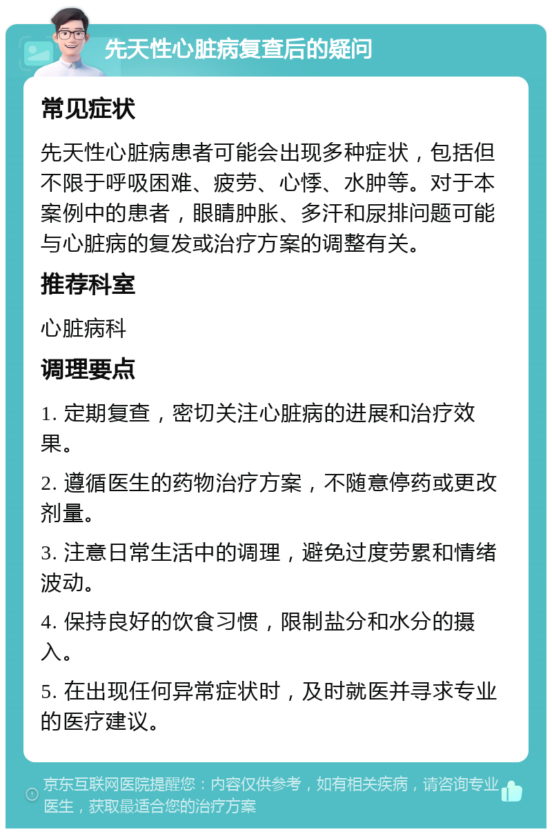 先天性心脏病复查后的疑问 常见症状 先天性心脏病患者可能会出现多种症状，包括但不限于呼吸困难、疲劳、心悸、水肿等。对于本案例中的患者，眼睛肿胀、多汗和尿排问题可能与心脏病的复发或治疗方案的调整有关。 推荐科室 心脏病科 调理要点 1. 定期复查，密切关注心脏病的进展和治疗效果。 2. 遵循医生的药物治疗方案，不随意停药或更改剂量。 3. 注意日常生活中的调理，避免过度劳累和情绪波动。 4. 保持良好的饮食习惯，限制盐分和水分的摄入。 5. 在出现任何异常症状时，及时就医并寻求专业的医疗建议。