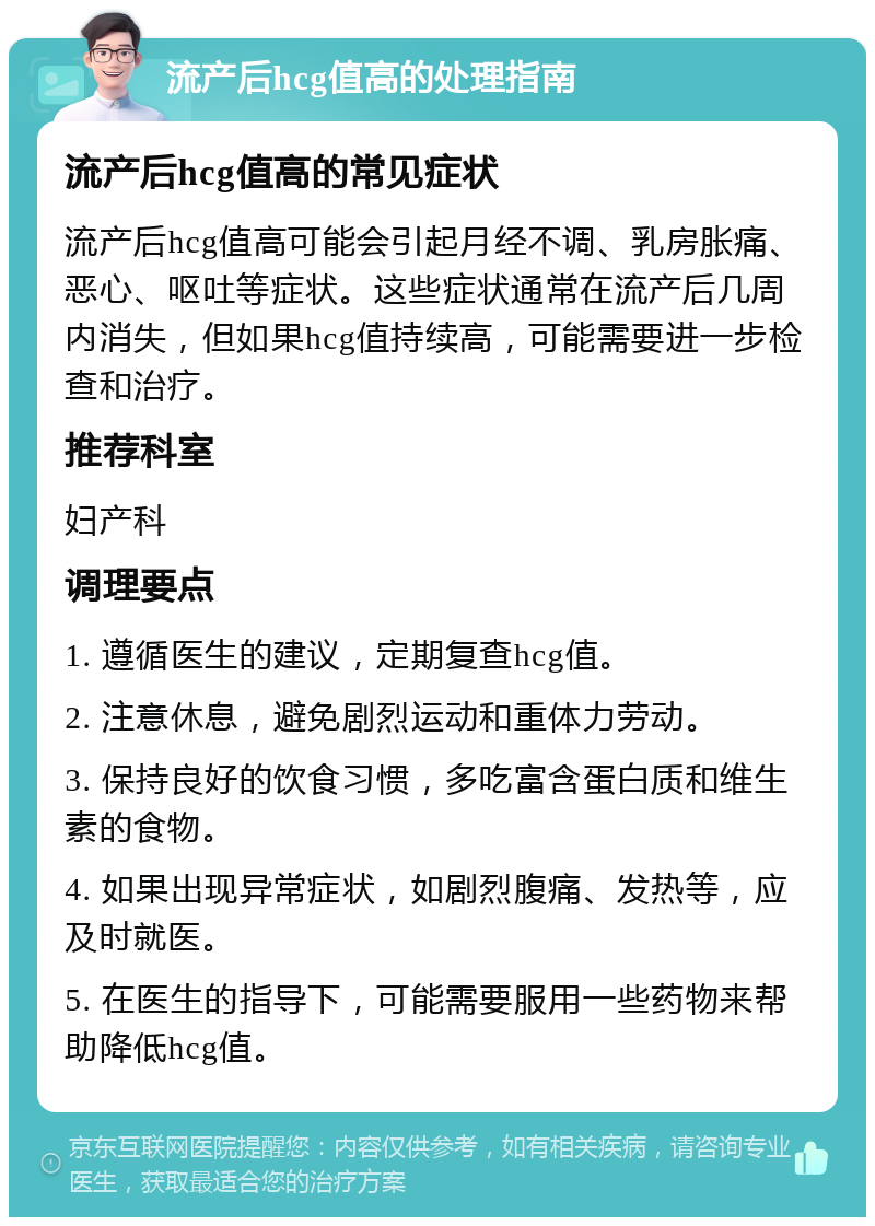 流产后hcg值高的处理指南 流产后hcg值高的常见症状 流产后hcg值高可能会引起月经不调、乳房胀痛、恶心、呕吐等症状。这些症状通常在流产后几周内消失，但如果hcg值持续高，可能需要进一步检查和治疗。 推荐科室 妇产科 调理要点 1. 遵循医生的建议，定期复查hcg值。 2. 注意休息，避免剧烈运动和重体力劳动。 3. 保持良好的饮食习惯，多吃富含蛋白质和维生素的食物。 4. 如果出现异常症状，如剧烈腹痛、发热等，应及时就医。 5. 在医生的指导下，可能需要服用一些药物来帮助降低hcg值。