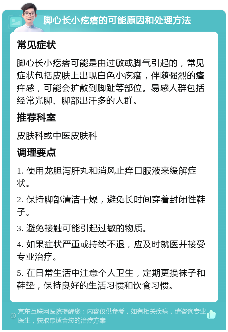 脚心长小疙瘩的可能原因和处理方法 常见症状 脚心长小疙瘩可能是由过敏或脚气引起的，常见症状包括皮肤上出现白色小疙瘩，伴随强烈的瘙痒感，可能会扩散到脚趾等部位。易感人群包括经常光脚、脚部出汗多的人群。 推荐科室 皮肤科或中医皮肤科 调理要点 1. 使用龙胆泻肝丸和消风止痒口服液来缓解症状。 2. 保持脚部清洁干燥，避免长时间穿着封闭性鞋子。 3. 避免接触可能引起过敏的物质。 4. 如果症状严重或持续不退，应及时就医并接受专业治疗。 5. 在日常生活中注意个人卫生，定期更换袜子和鞋垫，保持良好的生活习惯和饮食习惯。