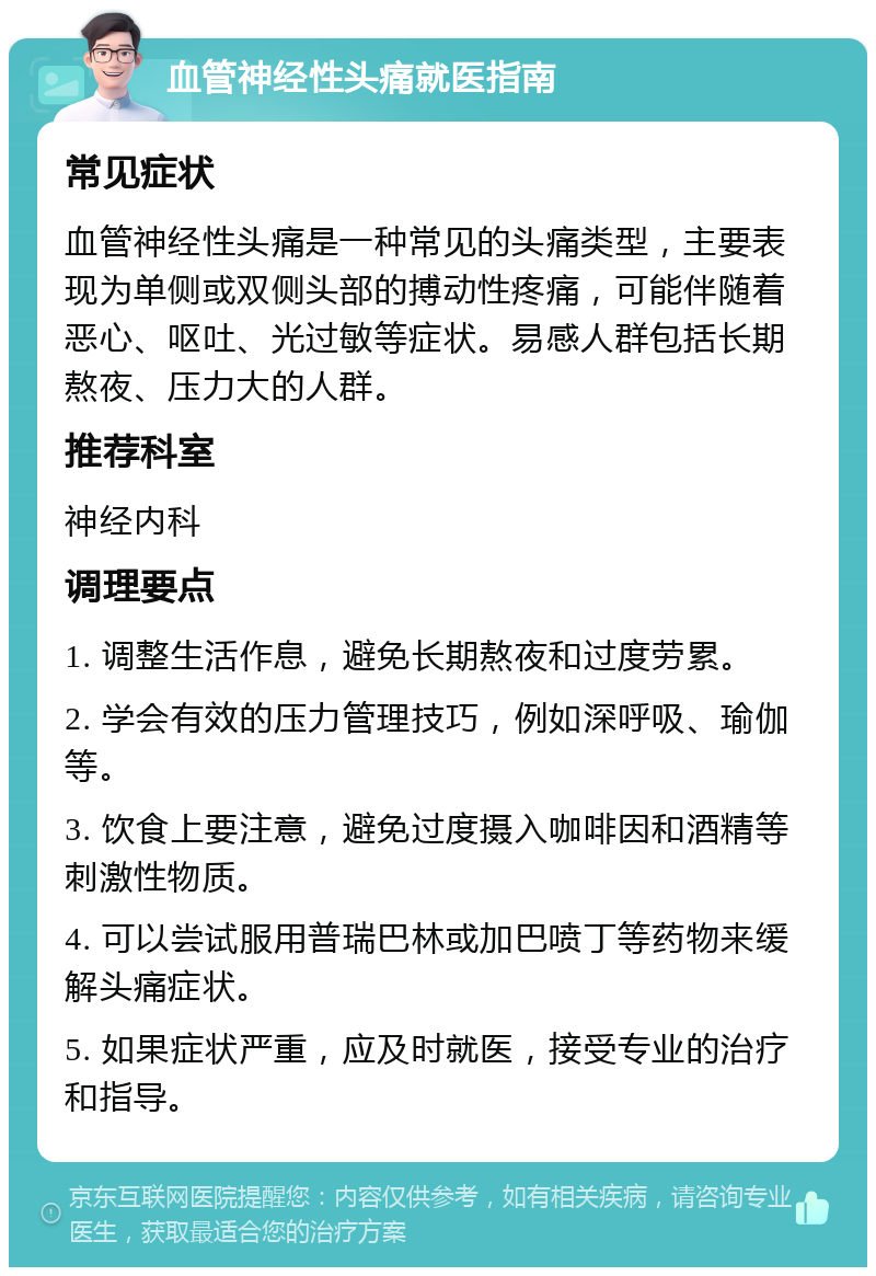 血管神经性头痛就医指南 常见症状 血管神经性头痛是一种常见的头痛类型，主要表现为单侧或双侧头部的搏动性疼痛，可能伴随着恶心、呕吐、光过敏等症状。易感人群包括长期熬夜、压力大的人群。 推荐科室 神经内科 调理要点 1. 调整生活作息，避免长期熬夜和过度劳累。 2. 学会有效的压力管理技巧，例如深呼吸、瑜伽等。 3. 饮食上要注意，避免过度摄入咖啡因和酒精等刺激性物质。 4. 可以尝试服用普瑞巴林或加巴喷丁等药物来缓解头痛症状。 5. 如果症状严重，应及时就医，接受专业的治疗和指导。