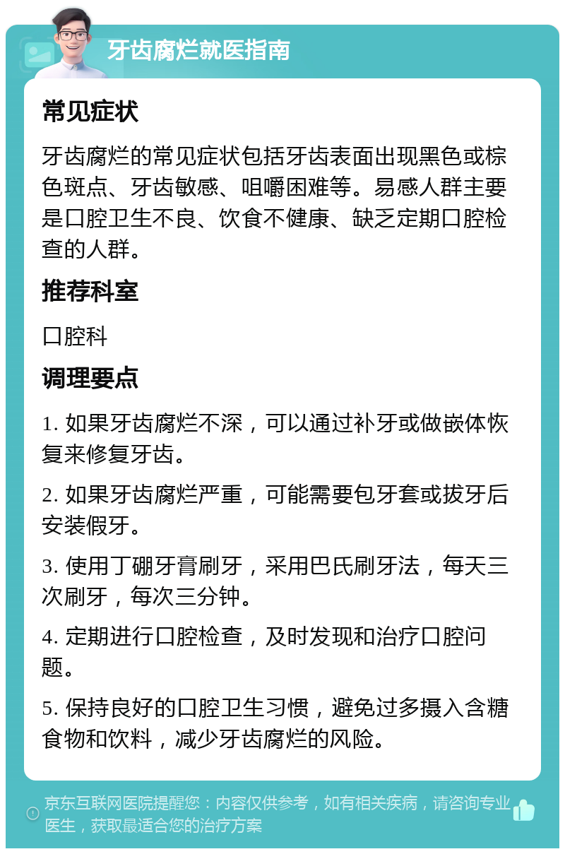 牙齿腐烂就医指南 常见症状 牙齿腐烂的常见症状包括牙齿表面出现黑色或棕色斑点、牙齿敏感、咀嚼困难等。易感人群主要是口腔卫生不良、饮食不健康、缺乏定期口腔检查的人群。 推荐科室 口腔科 调理要点 1. 如果牙齿腐烂不深，可以通过补牙或做嵌体恢复来修复牙齿。 2. 如果牙齿腐烂严重，可能需要包牙套或拔牙后安装假牙。 3. 使用丁硼牙膏刷牙，采用巴氏刷牙法，每天三次刷牙，每次三分钟。 4. 定期进行口腔检查，及时发现和治疗口腔问题。 5. 保持良好的口腔卫生习惯，避免过多摄入含糖食物和饮料，减少牙齿腐烂的风险。