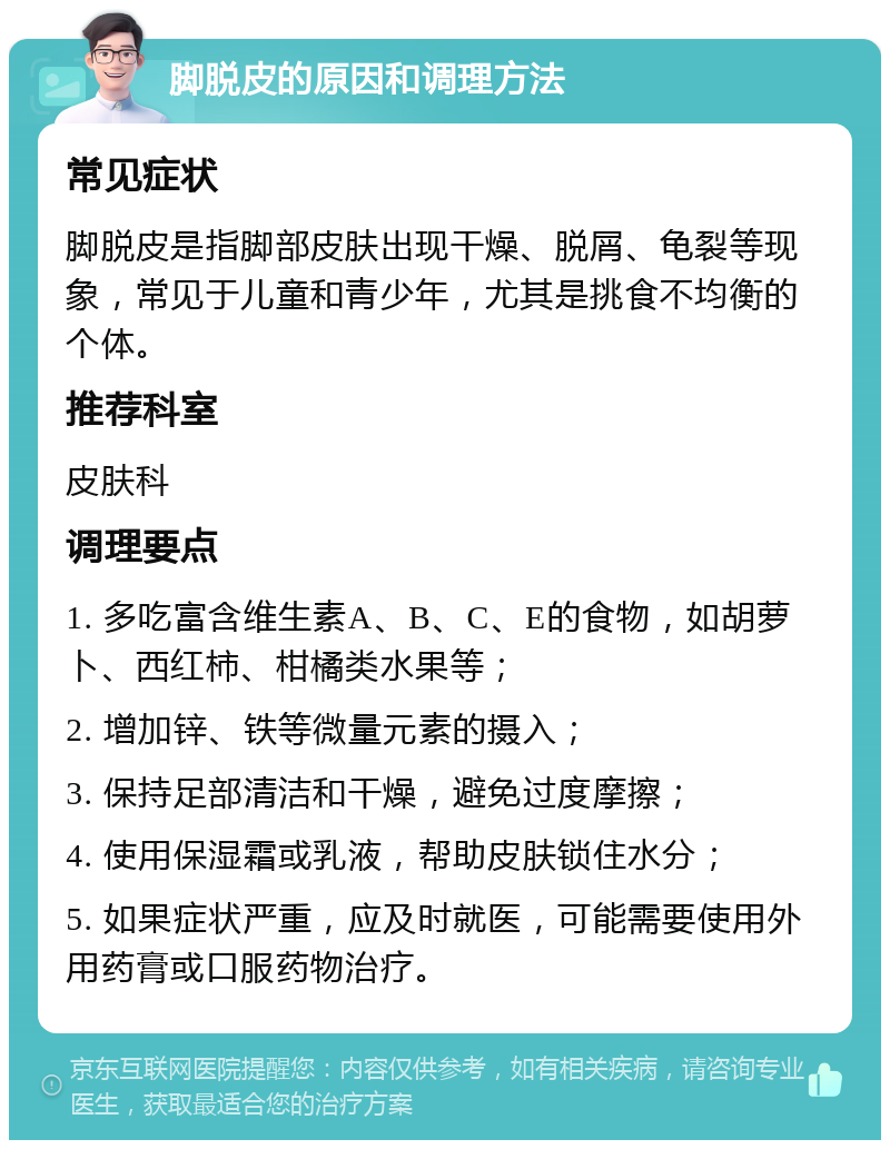 脚脱皮的原因和调理方法 常见症状 脚脱皮是指脚部皮肤出现干燥、脱屑、龟裂等现象，常见于儿童和青少年，尤其是挑食不均衡的个体。 推荐科室 皮肤科 调理要点 1. 多吃富含维生素A、B、C、E的食物，如胡萝卜、西红柿、柑橘类水果等； 2. 增加锌、铁等微量元素的摄入； 3. 保持足部清洁和干燥，避免过度摩擦； 4. 使用保湿霜或乳液，帮助皮肤锁住水分； 5. 如果症状严重，应及时就医，可能需要使用外用药膏或口服药物治疗。