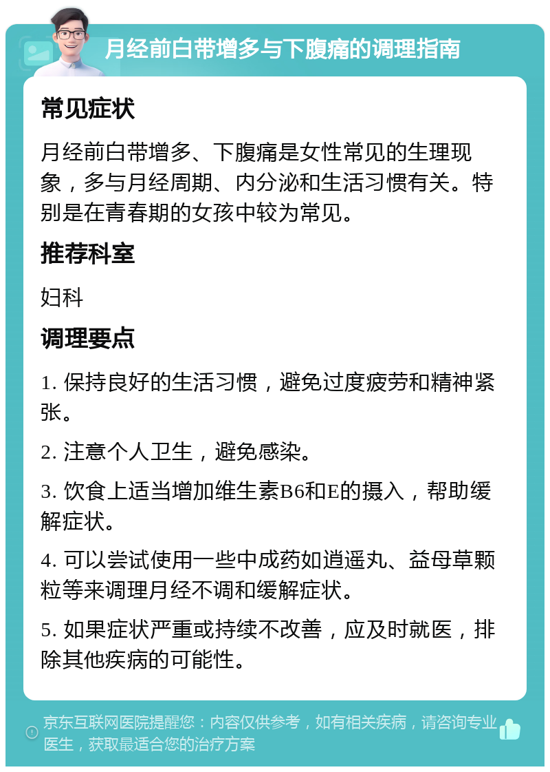 月经前白带增多与下腹痛的调理指南 常见症状 月经前白带增多、下腹痛是女性常见的生理现象，多与月经周期、内分泌和生活习惯有关。特别是在青春期的女孩中较为常见。 推荐科室 妇科 调理要点 1. 保持良好的生活习惯，避免过度疲劳和精神紧张。 2. 注意个人卫生，避免感染。 3. 饮食上适当增加维生素B6和E的摄入，帮助缓解症状。 4. 可以尝试使用一些中成药如逍遥丸、益母草颗粒等来调理月经不调和缓解症状。 5. 如果症状严重或持续不改善，应及时就医，排除其他疾病的可能性。