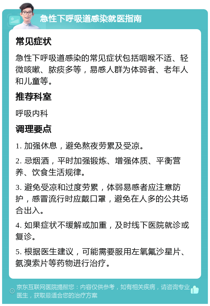 急性下呼吸道感染就医指南 常见症状 急性下呼吸道感染的常见症状包括咽喉不适、轻微咳嗽、脓痰多等，易感人群为体弱者、老年人和儿童等。 推荐科室 呼吸内科 调理要点 1. 加强休息，避免熬夜劳累及受凉。 2. 忌烟酒，平时加强锻炼、增强体质、平衡营养、饮食生活规律。 3. 避免受凉和过度劳累，体弱易感者应注意防护，感冒流行时应戴口罩，避免在人多的公共场合出入。 4. 如果症状不缓解或加重，及时线下医院就诊或复诊。 5. 根据医生建议，可能需要服用左氧氟沙星片、氨溴索片等药物进行治疗。