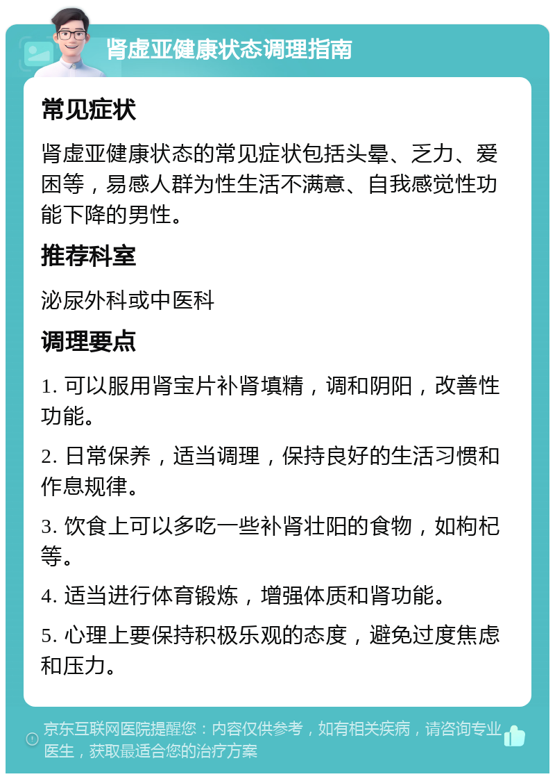 肾虚亚健康状态调理指南 常见症状 肾虚亚健康状态的常见症状包括头晕、乏力、爱困等，易感人群为性生活不满意、自我感觉性功能下降的男性。 推荐科室 泌尿外科或中医科 调理要点 1. 可以服用肾宝片补肾填精，调和阴阳，改善性功能。 2. 日常保养，适当调理，保持良好的生活习惯和作息规律。 3. 饮食上可以多吃一些补肾壮阳的食物，如枸杞等。 4. 适当进行体育锻炼，增强体质和肾功能。 5. 心理上要保持积极乐观的态度，避免过度焦虑和压力。