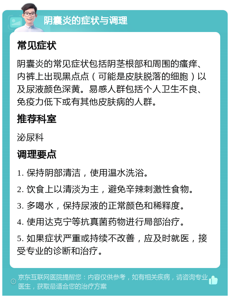 阴囊炎的症状与调理 常见症状 阴囊炎的常见症状包括阴茎根部和周围的瘙痒、内裤上出现黑点点（可能是皮肤脱落的细胞）以及尿液颜色深黄。易感人群包括个人卫生不良、免疫力低下或有其他皮肤病的人群。 推荐科室 泌尿科 调理要点 1. 保持阴部清洁，使用温水洗浴。 2. 饮食上以清淡为主，避免辛辣刺激性食物。 3. 多喝水，保持尿液的正常颜色和稀释度。 4. 使用达克宁等抗真菌药物进行局部治疗。 5. 如果症状严重或持续不改善，应及时就医，接受专业的诊断和治疗。