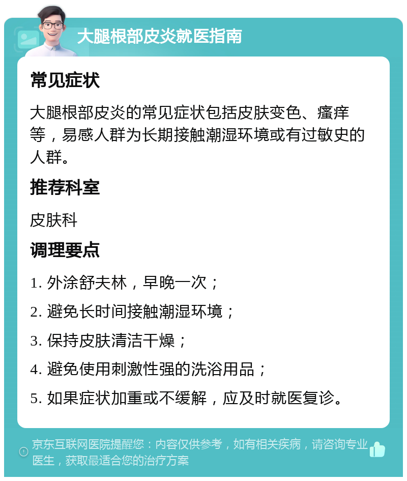 大腿根部皮炎就医指南 常见症状 大腿根部皮炎的常见症状包括皮肤变色、瘙痒等，易感人群为长期接触潮湿环境或有过敏史的人群。 推荐科室 皮肤科 调理要点 1. 外涂舒夫林，早晚一次； 2. 避免长时间接触潮湿环境； 3. 保持皮肤清洁干燥； 4. 避免使用刺激性强的洗浴用品； 5. 如果症状加重或不缓解，应及时就医复诊。