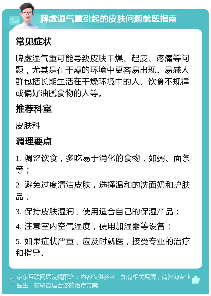 脾虚湿气重引起的皮肤问题就医指南 常见症状 脾虚湿气重可能导致皮肤干燥、起皮、疼痛等问题，尤其是在干燥的环境中更容易出现。易感人群包括长期生活在干燥环境中的人、饮食不规律或偏好油腻食物的人等。 推荐科室 皮肤科 调理要点 1. 调整饮食，多吃易于消化的食物，如粥、面条等； 2. 避免过度清洁皮肤，选择温和的洗面奶和护肤品； 3. 保持皮肤湿润，使用适合自己的保湿产品； 4. 注意室内空气湿度，使用加湿器等设备； 5. 如果症状严重，应及时就医，接受专业的治疗和指导。