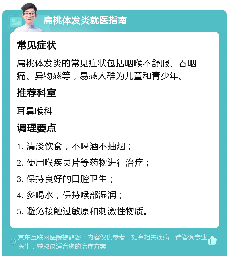 扁桃体发炎就医指南 常见症状 扁桃体发炎的常见症状包括咽喉不舒服、吞咽痛、异物感等，易感人群为儿童和青少年。 推荐科室 耳鼻喉科 调理要点 1. 清淡饮食，不喝酒不抽烟； 2. 使用喉疾灵片等药物进行治疗； 3. 保持良好的口腔卫生； 4. 多喝水，保持喉部湿润； 5. 避免接触过敏原和刺激性物质。