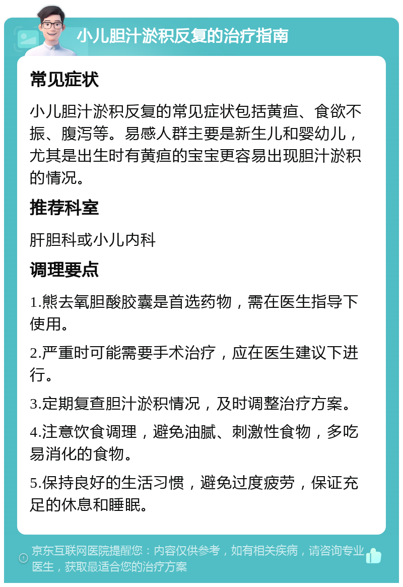 小儿胆汁淤积反复的治疗指南 常见症状 小儿胆汁淤积反复的常见症状包括黄疸、食欲不振、腹泻等。易感人群主要是新生儿和婴幼儿，尤其是出生时有黄疸的宝宝更容易出现胆汁淤积的情况。 推荐科室 肝胆科或小儿内科 调理要点 1.熊去氧胆酸胶囊是首选药物，需在医生指导下使用。 2.严重时可能需要手术治疗，应在医生建议下进行。 3.定期复查胆汁淤积情况，及时调整治疗方案。 4.注意饮食调理，避免油腻、刺激性食物，多吃易消化的食物。 5.保持良好的生活习惯，避免过度疲劳，保证充足的休息和睡眠。