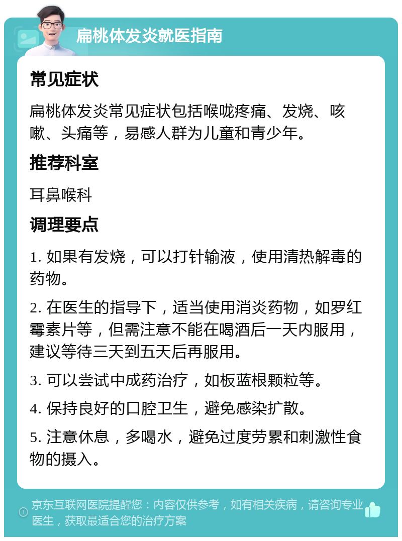 扁桃体发炎就医指南 常见症状 扁桃体发炎常见症状包括喉咙疼痛、发烧、咳嗽、头痛等，易感人群为儿童和青少年。 推荐科室 耳鼻喉科 调理要点 1. 如果有发烧，可以打针输液，使用清热解毒的药物。 2. 在医生的指导下，适当使用消炎药物，如罗红霉素片等，但需注意不能在喝酒后一天内服用，建议等待三天到五天后再服用。 3. 可以尝试中成药治疗，如板蓝根颗粒等。 4. 保持良好的口腔卫生，避免感染扩散。 5. 注意休息，多喝水，避免过度劳累和刺激性食物的摄入。