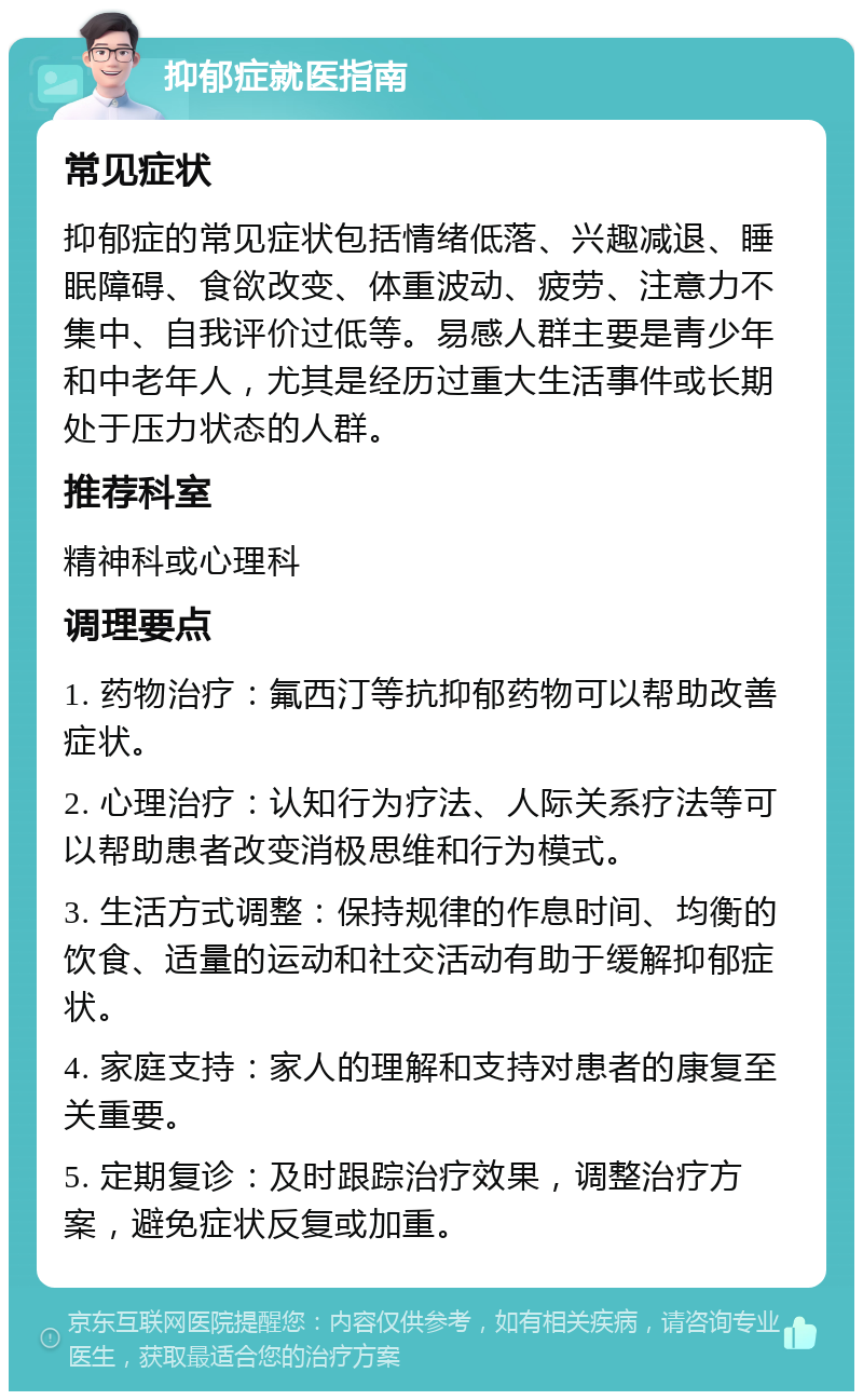 抑郁症就医指南 常见症状 抑郁症的常见症状包括情绪低落、兴趣减退、睡眠障碍、食欲改变、体重波动、疲劳、注意力不集中、自我评价过低等。易感人群主要是青少年和中老年人，尤其是经历过重大生活事件或长期处于压力状态的人群。 推荐科室 精神科或心理科 调理要点 1. 药物治疗：氟西汀等抗抑郁药物可以帮助改善症状。 2. 心理治疗：认知行为疗法、人际关系疗法等可以帮助患者改变消极思维和行为模式。 3. 生活方式调整：保持规律的作息时间、均衡的饮食、适量的运动和社交活动有助于缓解抑郁症状。 4. 家庭支持：家人的理解和支持对患者的康复至关重要。 5. 定期复诊：及时跟踪治疗效果，调整治疗方案，避免症状反复或加重。