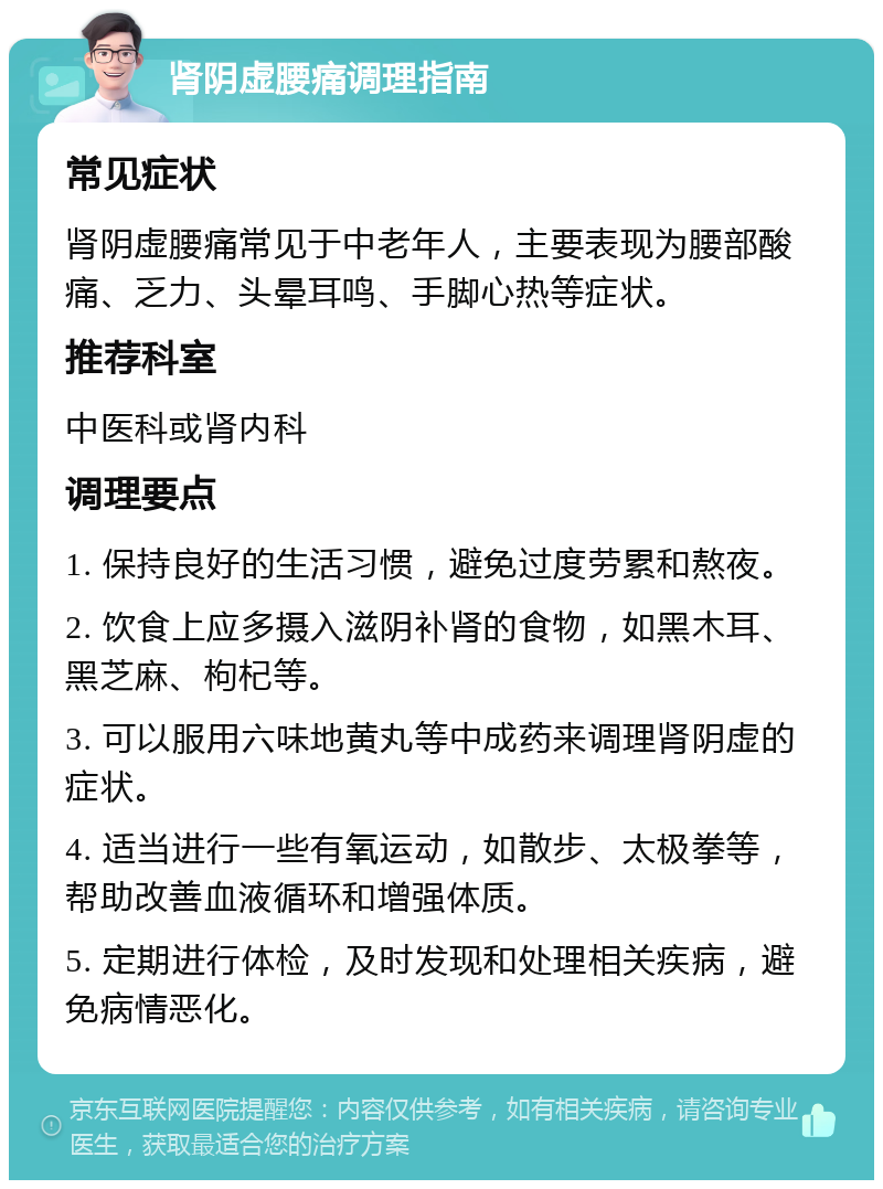 肾阴虚腰痛调理指南 常见症状 肾阴虚腰痛常见于中老年人，主要表现为腰部酸痛、乏力、头晕耳鸣、手脚心热等症状。 推荐科室 中医科或肾内科 调理要点 1. 保持良好的生活习惯，避免过度劳累和熬夜。 2. 饮食上应多摄入滋阴补肾的食物，如黑木耳、黑芝麻、枸杞等。 3. 可以服用六味地黄丸等中成药来调理肾阴虚的症状。 4. 适当进行一些有氧运动，如散步、太极拳等，帮助改善血液循环和增强体质。 5. 定期进行体检，及时发现和处理相关疾病，避免病情恶化。