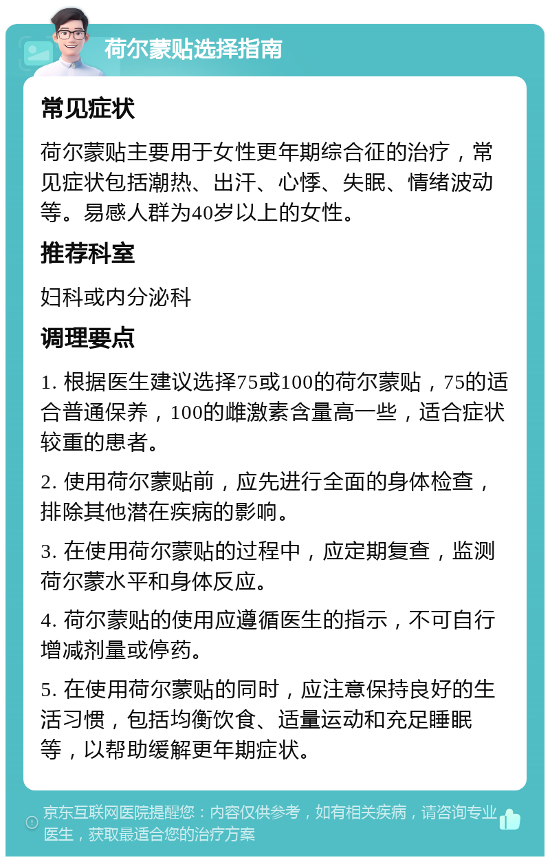 荷尔蒙贴选择指南 常见症状 荷尔蒙贴主要用于女性更年期综合征的治疗，常见症状包括潮热、出汗、心悸、失眠、情绪波动等。易感人群为40岁以上的女性。 推荐科室 妇科或内分泌科 调理要点 1. 根据医生建议选择75或100的荷尔蒙贴，75的适合普通保养，100的雌激素含量高一些，适合症状较重的患者。 2. 使用荷尔蒙贴前，应先进行全面的身体检查，排除其他潜在疾病的影响。 3. 在使用荷尔蒙贴的过程中，应定期复查，监测荷尔蒙水平和身体反应。 4. 荷尔蒙贴的使用应遵循医生的指示，不可自行增减剂量或停药。 5. 在使用荷尔蒙贴的同时，应注意保持良好的生活习惯，包括均衡饮食、适量运动和充足睡眠等，以帮助缓解更年期症状。