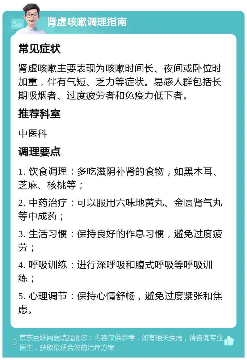 肾虚咳嗽调理指南 常见症状 肾虚咳嗽主要表现为咳嗽时间长、夜间或卧位时加重，伴有气短、乏力等症状。易感人群包括长期吸烟者、过度疲劳者和免疫力低下者。 推荐科室 中医科 调理要点 1. 饮食调理：多吃滋阴补肾的食物，如黑木耳、芝麻、核桃等； 2. 中药治疗：可以服用六味地黄丸、金匮肾气丸等中成药； 3. 生活习惯：保持良好的作息习惯，避免过度疲劳； 4. 呼吸训练：进行深呼吸和腹式呼吸等呼吸训练； 5. 心理调节：保持心情舒畅，避免过度紧张和焦虑。