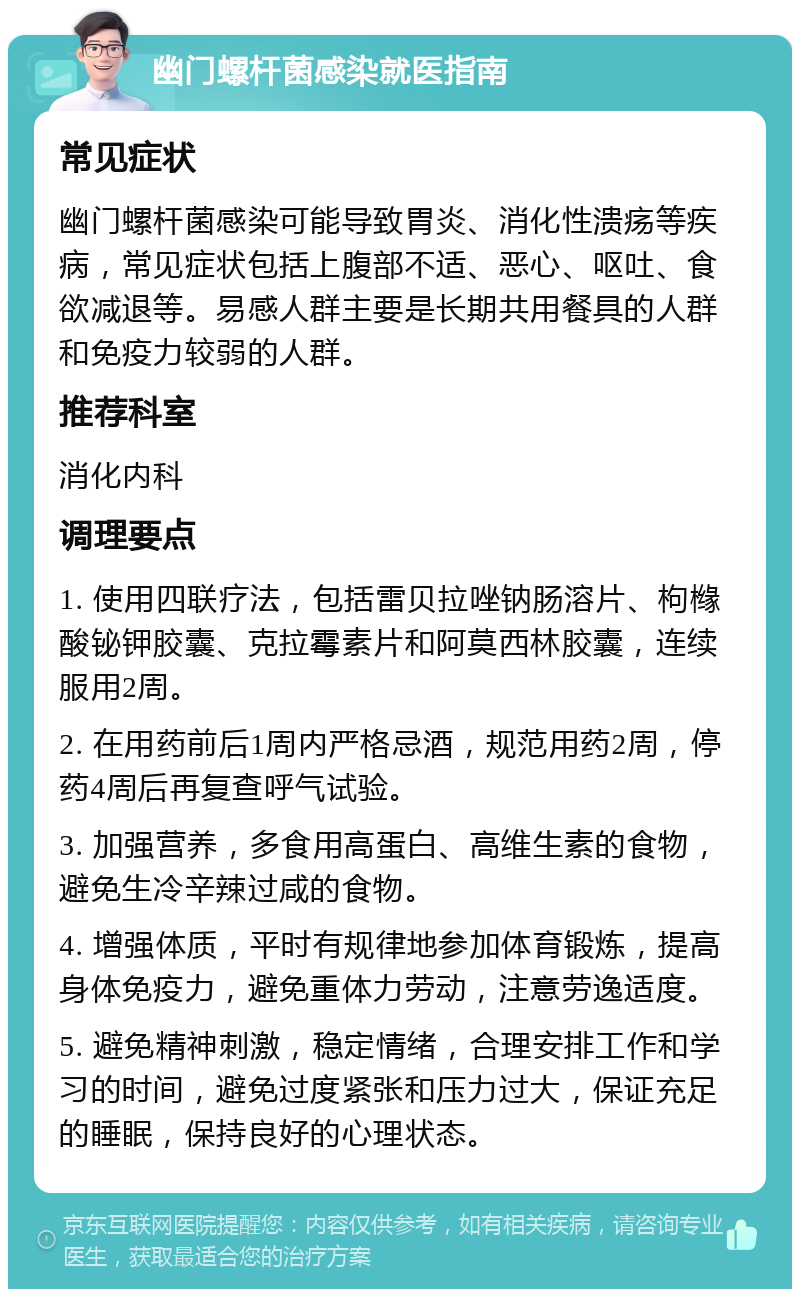 幽门螺杆菌感染就医指南 常见症状 幽门螺杆菌感染可能导致胃炎、消化性溃疡等疾病，常见症状包括上腹部不适、恶心、呕吐、食欲减退等。易感人群主要是长期共用餐具的人群和免疫力较弱的人群。 推荐科室 消化内科 调理要点 1. 使用四联疗法，包括雷贝拉唑钠肠溶片、枸橼酸铋钾胶囊、克拉霉素片和阿莫西林胶囊，连续服用2周。 2. 在用药前后1周内严格忌酒，规范用药2周，停药4周后再复查呼气试验。 3. 加强营养，多食用高蛋白、高维生素的食物，避免生冷辛辣过咸的食物。 4. 增强体质，平时有规律地参加体育锻炼，提高身体免疫力，避免重体力劳动，注意劳逸适度。 5. 避免精神刺激，稳定情绪，合理安排工作和学习的时间，避免过度紧张和压力过大，保证充足的睡眠，保持良好的心理状态。