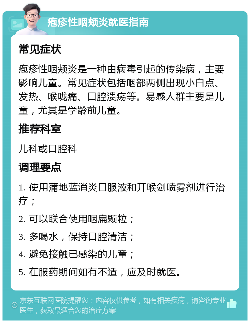 疱疹性咽颊炎就医指南 常见症状 疱疹性咽颊炎是一种由病毒引起的传染病，主要影响儿童。常见症状包括咽部两侧出现小白点、发热、喉咙痛、口腔溃疡等。易感人群主要是儿童，尤其是学龄前儿童。 推荐科室 儿科或口腔科 调理要点 1. 使用蒲地蓝消炎口服液和开喉剑喷雾剂进行治疗； 2. 可以联合使用咽扁颗粒； 3. 多喝水，保持口腔清洁； 4. 避免接触已感染的儿童； 5. 在服药期间如有不适，应及时就医。