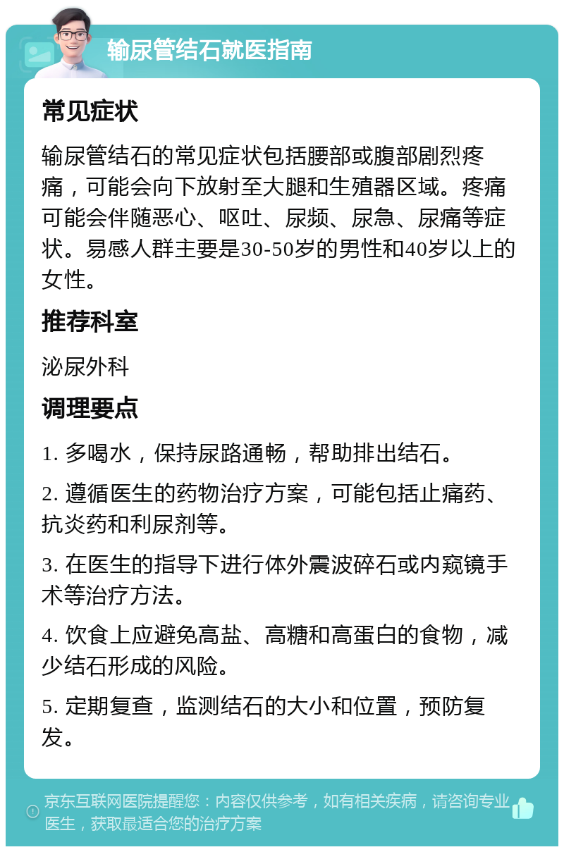 输尿管结石就医指南 常见症状 输尿管结石的常见症状包括腰部或腹部剧烈疼痛，可能会向下放射至大腿和生殖器区域。疼痛可能会伴随恶心、呕吐、尿频、尿急、尿痛等症状。易感人群主要是30-50岁的男性和40岁以上的女性。 推荐科室 泌尿外科 调理要点 1. 多喝水，保持尿路通畅，帮助排出结石。 2. 遵循医生的药物治疗方案，可能包括止痛药、抗炎药和利尿剂等。 3. 在医生的指导下进行体外震波碎石或内窥镜手术等治疗方法。 4. 饮食上应避免高盐、高糖和高蛋白的食物，减少结石形成的风险。 5. 定期复查，监测结石的大小和位置，预防复发。