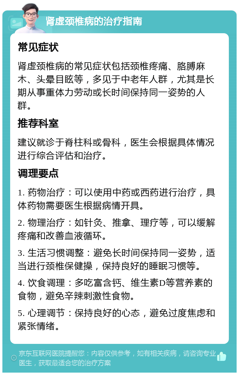 肾虚颈椎病的治疗指南 常见症状 肾虚颈椎病的常见症状包括颈椎疼痛、胳膊麻木、头晕目眩等，多见于中老年人群，尤其是长期从事重体力劳动或长时间保持同一姿势的人群。 推荐科室 建议就诊于脊柱科或骨科，医生会根据具体情况进行综合评估和治疗。 调理要点 1. 药物治疗：可以使用中药或西药进行治疗，具体药物需要医生根据病情开具。 2. 物理治疗：如针灸、推拿、理疗等，可以缓解疼痛和改善血液循环。 3. 生活习惯调整：避免长时间保持同一姿势，适当进行颈椎保健操，保持良好的睡眠习惯等。 4. 饮食调理：多吃富含钙、维生素D等营养素的食物，避免辛辣刺激性食物。 5. 心理调节：保持良好的心态，避免过度焦虑和紧张情绪。