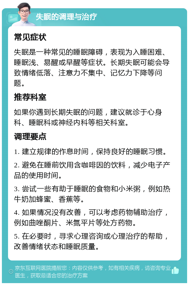 失眠的调理与治疗 常见症状 失眠是一种常见的睡眠障碍，表现为入睡困难、睡眠浅、易醒或早醒等症状。长期失眠可能会导致情绪低落、注意力不集中、记忆力下降等问题。 推荐科室 如果你遇到长期失眠的问题，建议就诊于心身科、睡眠科或神经内科等相关科室。 调理要点 1. 建立规律的作息时间，保持良好的睡眠习惯。 2. 避免在睡前饮用含咖啡因的饮料，减少电子产品的使用时间。 3. 尝试一些有助于睡眠的食物和小米粥，例如热牛奶加蜂蜜、香蕉等。 4. 如果情况没有改善，可以考虑药物辅助治疗，例如曲唑酮片、米氮平片等处方药物。 5. 在必要时，寻求心理咨询或心理治疗的帮助，改善情绪状态和睡眠质量。