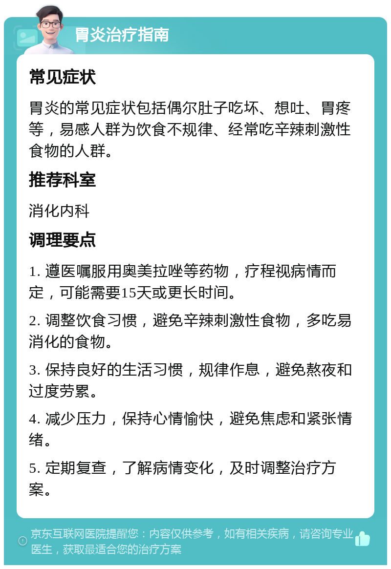 胃炎治疗指南 常见症状 胃炎的常见症状包括偶尔肚子吃坏、想吐、胃疼等，易感人群为饮食不规律、经常吃辛辣刺激性食物的人群。 推荐科室 消化内科 调理要点 1. 遵医嘱服用奥美拉唑等药物，疗程视病情而定，可能需要15天或更长时间。 2. 调整饮食习惯，避免辛辣刺激性食物，多吃易消化的食物。 3. 保持良好的生活习惯，规律作息，避免熬夜和过度劳累。 4. 减少压力，保持心情愉快，避免焦虑和紧张情绪。 5. 定期复查，了解病情变化，及时调整治疗方案。