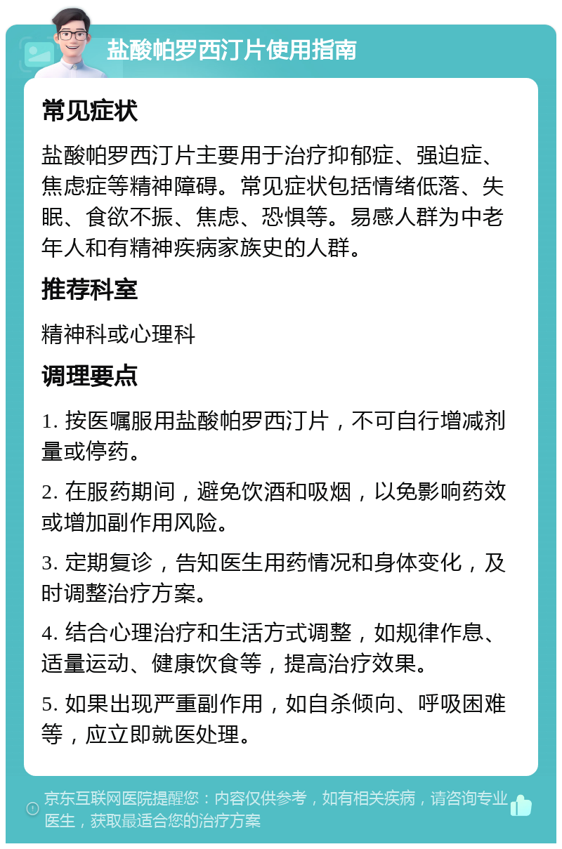 盐酸帕罗西汀片使用指南 常见症状 盐酸帕罗西汀片主要用于治疗抑郁症、强迫症、焦虑症等精神障碍。常见症状包括情绪低落、失眠、食欲不振、焦虑、恐惧等。易感人群为中老年人和有精神疾病家族史的人群。 推荐科室 精神科或心理科 调理要点 1. 按医嘱服用盐酸帕罗西汀片，不可自行增减剂量或停药。 2. 在服药期间，避免饮酒和吸烟，以免影响药效或增加副作用风险。 3. 定期复诊，告知医生用药情况和身体变化，及时调整治疗方案。 4. 结合心理治疗和生活方式调整，如规律作息、适量运动、健康饮食等，提高治疗效果。 5. 如果出现严重副作用，如自杀倾向、呼吸困难等，应立即就医处理。