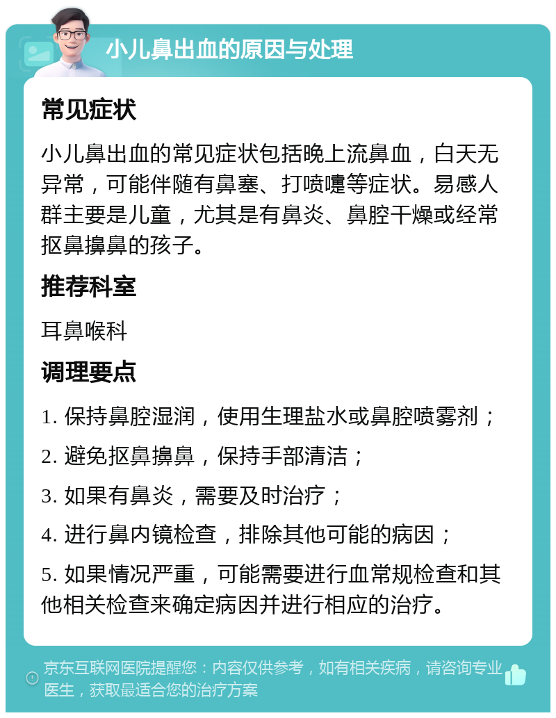 小儿鼻出血的原因与处理 常见症状 小儿鼻出血的常见症状包括晚上流鼻血，白天无异常，可能伴随有鼻塞、打喷嚏等症状。易感人群主要是儿童，尤其是有鼻炎、鼻腔干燥或经常抠鼻擤鼻的孩子。 推荐科室 耳鼻喉科 调理要点 1. 保持鼻腔湿润，使用生理盐水或鼻腔喷雾剂； 2. 避免抠鼻擤鼻，保持手部清洁； 3. 如果有鼻炎，需要及时治疗； 4. 进行鼻内镜检查，排除其他可能的病因； 5. 如果情况严重，可能需要进行血常规检查和其他相关检查来确定病因并进行相应的治疗。