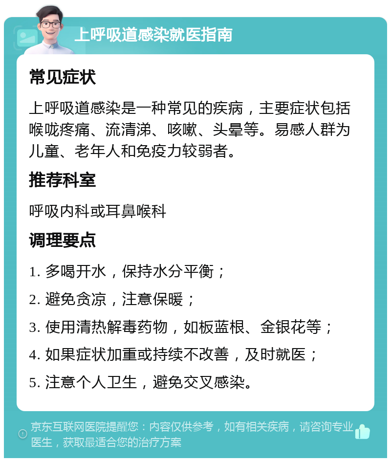 上呼吸道感染就医指南 常见症状 上呼吸道感染是一种常见的疾病，主要症状包括喉咙疼痛、流清涕、咳嗽、头晕等。易感人群为儿童、老年人和免疫力较弱者。 推荐科室 呼吸内科或耳鼻喉科 调理要点 1. 多喝开水，保持水分平衡； 2. 避免贪凉，注意保暖； 3. 使用清热解毒药物，如板蓝根、金银花等； 4. 如果症状加重或持续不改善，及时就医； 5. 注意个人卫生，避免交叉感染。