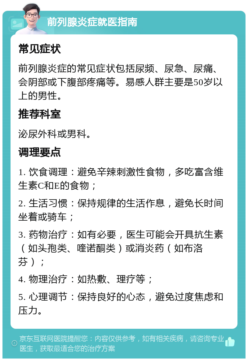 前列腺炎症就医指南 常见症状 前列腺炎症的常见症状包括尿频、尿急、尿痛、会阴部或下腹部疼痛等。易感人群主要是50岁以上的男性。 推荐科室 泌尿外科或男科。 调理要点 1. 饮食调理：避免辛辣刺激性食物，多吃富含维生素C和E的食物； 2. 生活习惯：保持规律的生活作息，避免长时间坐着或骑车； 3. 药物治疗：如有必要，医生可能会开具抗生素（如头孢类、喹诺酮类）或消炎药（如布洛芬）； 4. 物理治疗：如热敷、理疗等； 5. 心理调节：保持良好的心态，避免过度焦虑和压力。