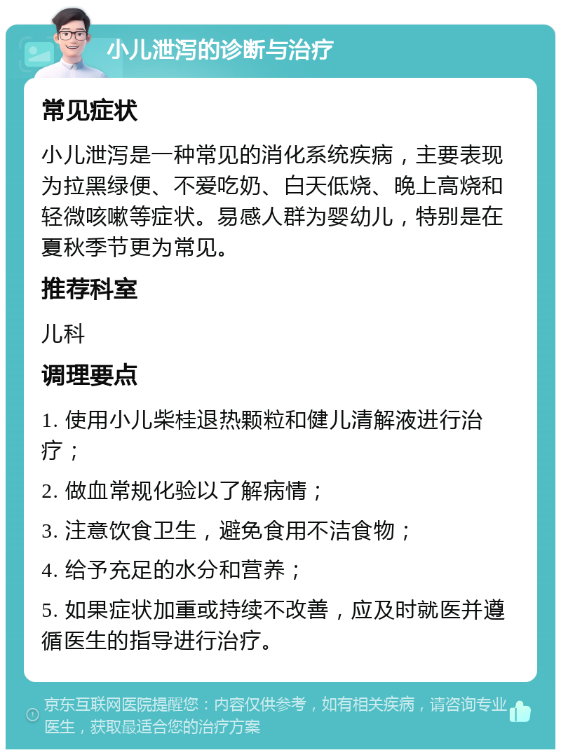 小儿泄泻的诊断与治疗 常见症状 小儿泄泻是一种常见的消化系统疾病，主要表现为拉黑绿便、不爱吃奶、白天低烧、晚上高烧和轻微咳嗽等症状。易感人群为婴幼儿，特别是在夏秋季节更为常见。 推荐科室 儿科 调理要点 1. 使用小儿柴桂退热颗粒和健儿清解液进行治疗； 2. 做血常规化验以了解病情； 3. 注意饮食卫生，避免食用不洁食物； 4. 给予充足的水分和营养； 5. 如果症状加重或持续不改善，应及时就医并遵循医生的指导进行治疗。