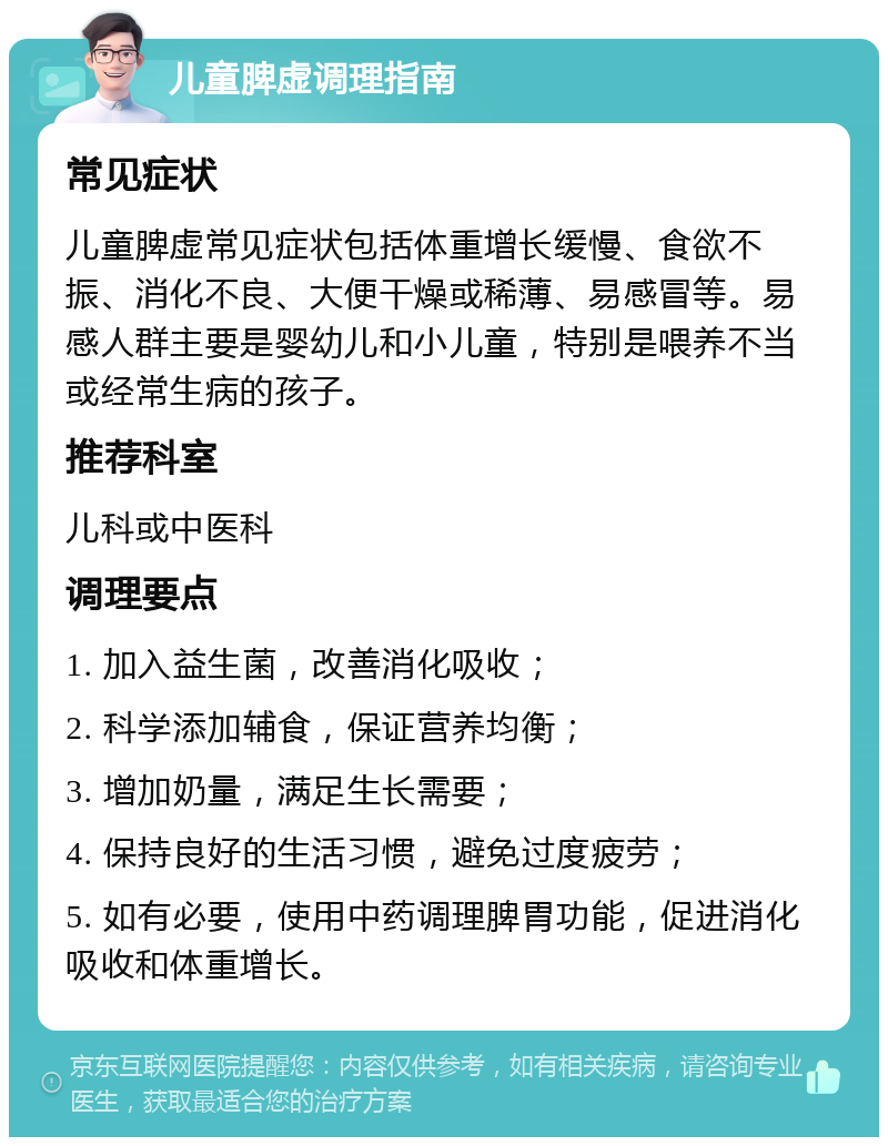 儿童脾虚调理指南 常见症状 儿童脾虚常见症状包括体重增长缓慢、食欲不振、消化不良、大便干燥或稀薄、易感冒等。易感人群主要是婴幼儿和小儿童，特别是喂养不当或经常生病的孩子。 推荐科室 儿科或中医科 调理要点 1. 加入益生菌，改善消化吸收； 2. 科学添加辅食，保证营养均衡； 3. 增加奶量，满足生长需要； 4. 保持良好的生活习惯，避免过度疲劳； 5. 如有必要，使用中药调理脾胃功能，促进消化吸收和体重增长。