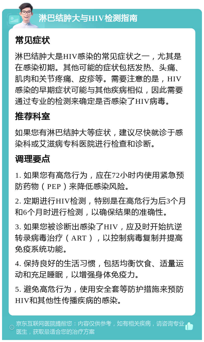 淋巴结肿大与HIV检测指南 常见症状 淋巴结肿大是HIV感染的常见症状之一，尤其是在感染初期。其他可能的症状包括发热、头痛、肌肉和关节疼痛、皮疹等。需要注意的是，HIV感染的早期症状可能与其他疾病相似，因此需要通过专业的检测来确定是否感染了HIV病毒。 推荐科室 如果您有淋巴结肿大等症状，建议尽快就诊于感染科或艾滋病专科医院进行检查和诊断。 调理要点 1. 如果您有高危行为，应在72小时内使用紧急预防药物（PEP）来降低感染风险。 2. 定期进行HIV检测，特别是在高危行为后3个月和6个月时进行检测，以确保结果的准确性。 3. 如果您被诊断出感染了HIV，应及时开始抗逆转录病毒治疗（ART），以控制病毒复制并提高免疫系统功能。 4. 保持良好的生活习惯，包括均衡饮食、适量运动和充足睡眠，以增强身体免疫力。 5. 避免高危行为，使用安全套等防护措施来预防HIV和其他性传播疾病的感染。