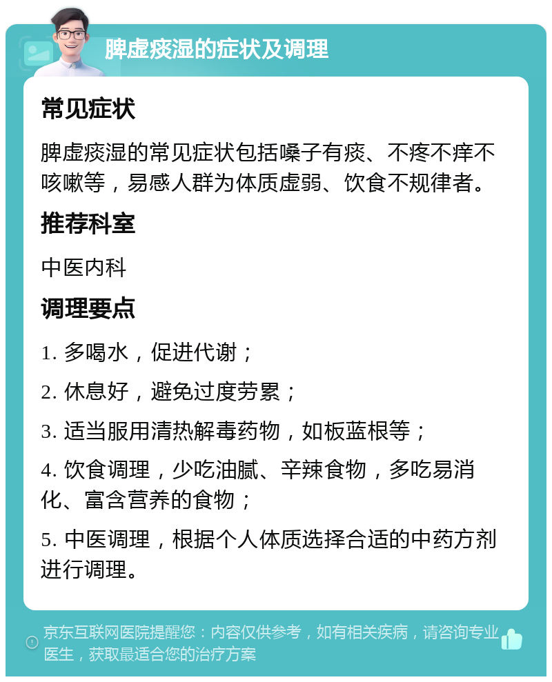 脾虚痰湿的症状及调理 常见症状 脾虚痰湿的常见症状包括嗓子有痰、不疼不痒不咳嗽等，易感人群为体质虚弱、饮食不规律者。 推荐科室 中医内科 调理要点 1. 多喝水，促进代谢； 2. 休息好，避免过度劳累； 3. 适当服用清热解毒药物，如板蓝根等； 4. 饮食调理，少吃油腻、辛辣食物，多吃易消化、富含营养的食物； 5. 中医调理，根据个人体质选择合适的中药方剂进行调理。