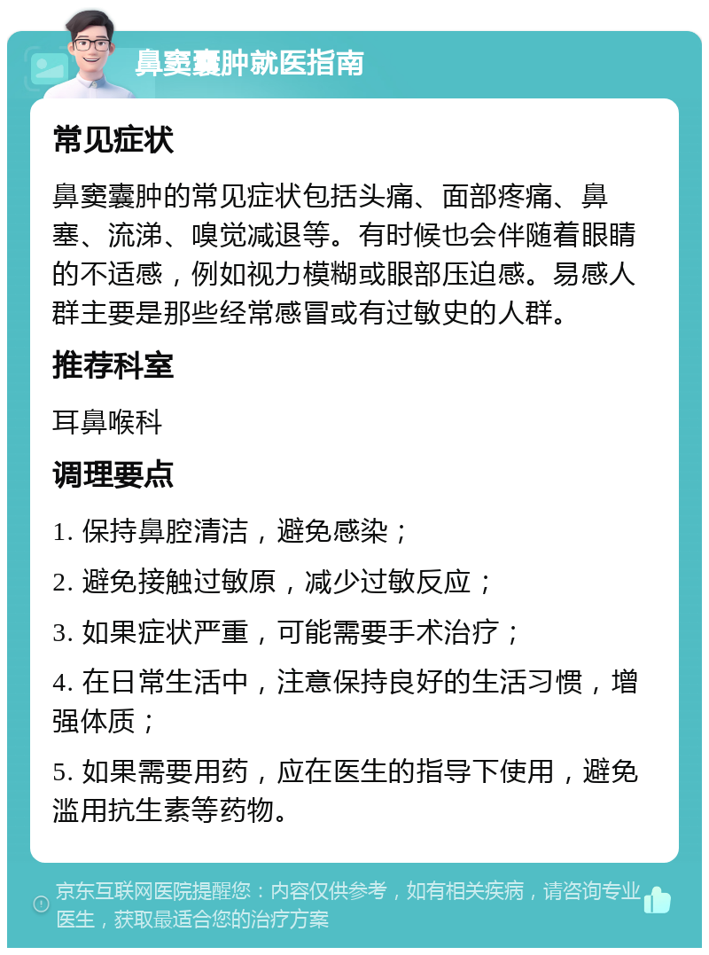 鼻窦囊肿就医指南 常见症状 鼻窦囊肿的常见症状包括头痛、面部疼痛、鼻塞、流涕、嗅觉减退等。有时候也会伴随着眼睛的不适感，例如视力模糊或眼部压迫感。易感人群主要是那些经常感冒或有过敏史的人群。 推荐科室 耳鼻喉科 调理要点 1. 保持鼻腔清洁，避免感染； 2. 避免接触过敏原，减少过敏反应； 3. 如果症状严重，可能需要手术治疗； 4. 在日常生活中，注意保持良好的生活习惯，增强体质； 5. 如果需要用药，应在医生的指导下使用，避免滥用抗生素等药物。