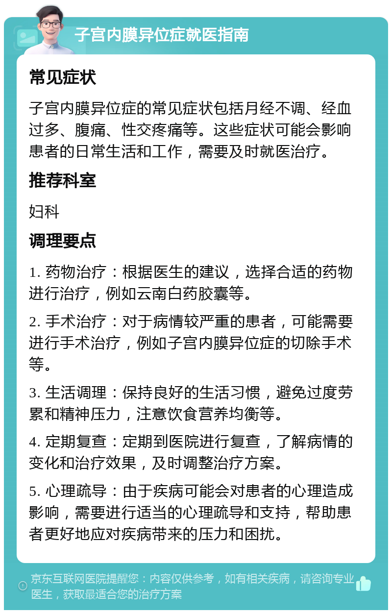 子宫内膜异位症就医指南 常见症状 子宫内膜异位症的常见症状包括月经不调、经血过多、腹痛、性交疼痛等。这些症状可能会影响患者的日常生活和工作，需要及时就医治疗。 推荐科室 妇科 调理要点 1. 药物治疗：根据医生的建议，选择合适的药物进行治疗，例如云南白药胶囊等。 2. 手术治疗：对于病情较严重的患者，可能需要进行手术治疗，例如子宫内膜异位症的切除手术等。 3. 生活调理：保持良好的生活习惯，避免过度劳累和精神压力，注意饮食营养均衡等。 4. 定期复查：定期到医院进行复查，了解病情的变化和治疗效果，及时调整治疗方案。 5. 心理疏导：由于疾病可能会对患者的心理造成影响，需要进行适当的心理疏导和支持，帮助患者更好地应对疾病带来的压力和困扰。