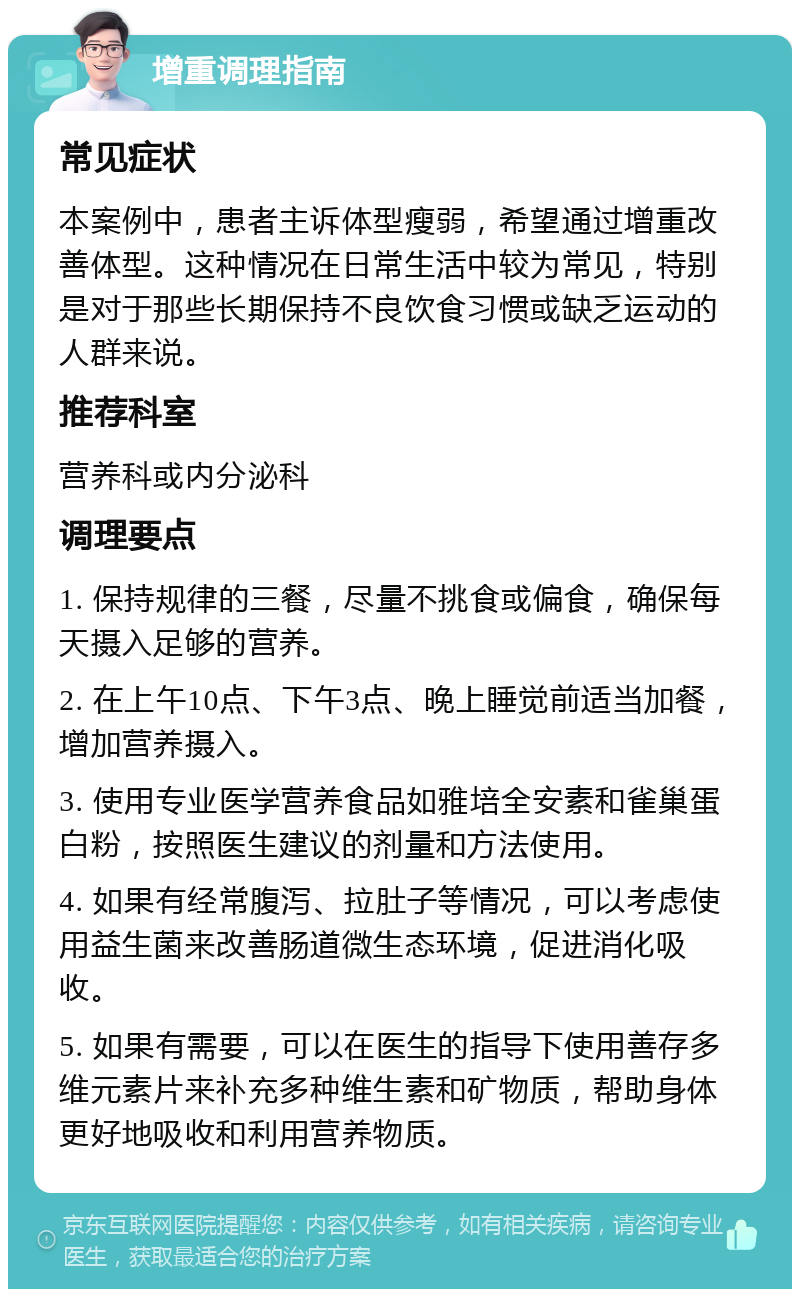 增重调理指南 常见症状 本案例中，患者主诉体型瘦弱，希望通过增重改善体型。这种情况在日常生活中较为常见，特别是对于那些长期保持不良饮食习惯或缺乏运动的人群来说。 推荐科室 营养科或内分泌科 调理要点 1. 保持规律的三餐，尽量不挑食或偏食，确保每天摄入足够的营养。 2. 在上午10点、下午3点、晚上睡觉前适当加餐，增加营养摄入。 3. 使用专业医学营养食品如雅培全安素和雀巢蛋白粉，按照医生建议的剂量和方法使用。 4. 如果有经常腹泻、拉肚子等情况，可以考虑使用益生菌来改善肠道微生态环境，促进消化吸收。 5. 如果有需要，可以在医生的指导下使用善存多维元素片来补充多种维生素和矿物质，帮助身体更好地吸收和利用营养物质。