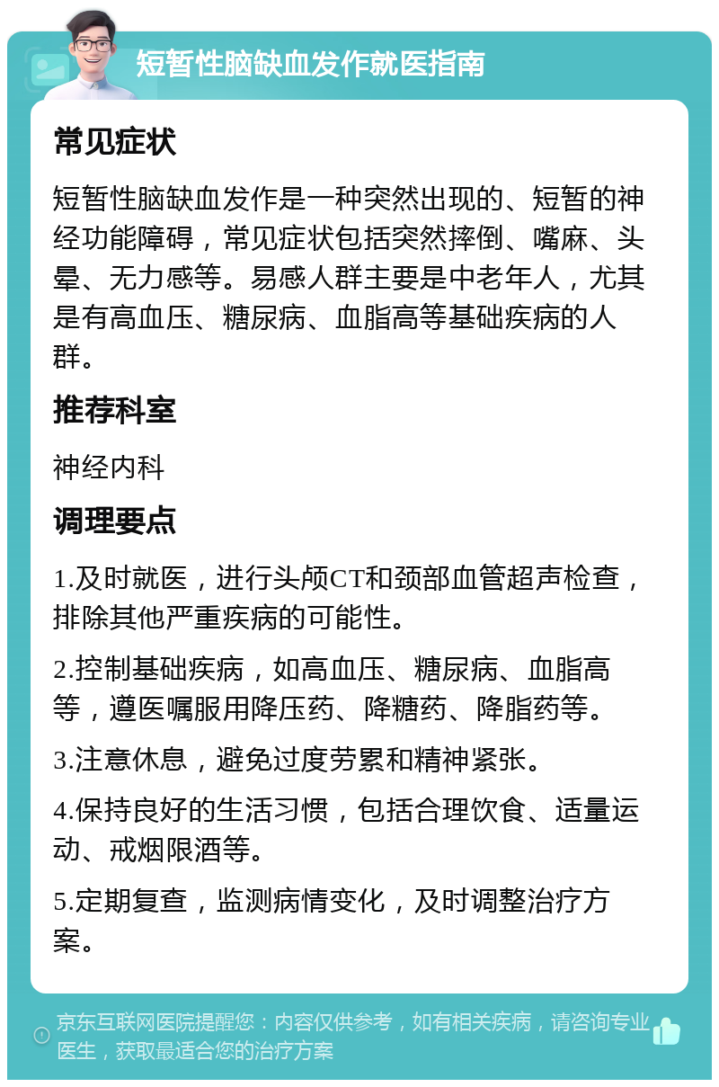 短暂性脑缺血发作就医指南 常见症状 短暂性脑缺血发作是一种突然出现的、短暂的神经功能障碍，常见症状包括突然摔倒、嘴麻、头晕、无力感等。易感人群主要是中老年人，尤其是有高血压、糖尿病、血脂高等基础疾病的人群。 推荐科室 神经内科 调理要点 1.及时就医，进行头颅CT和颈部血管超声检查，排除其他严重疾病的可能性。 2.控制基础疾病，如高血压、糖尿病、血脂高等，遵医嘱服用降压药、降糖药、降脂药等。 3.注意休息，避免过度劳累和精神紧张。 4.保持良好的生活习惯，包括合理饮食、适量运动、戒烟限酒等。 5.定期复查，监测病情变化，及时调整治疗方案。