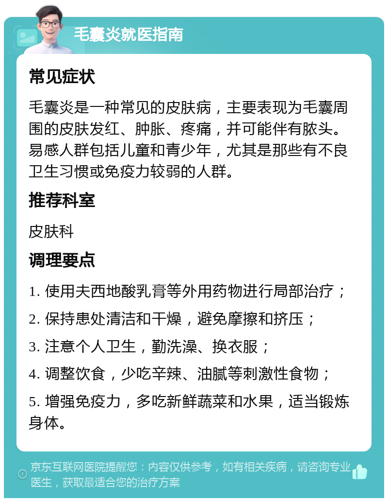 毛囊炎就医指南 常见症状 毛囊炎是一种常见的皮肤病，主要表现为毛囊周围的皮肤发红、肿胀、疼痛，并可能伴有脓头。易感人群包括儿童和青少年，尤其是那些有不良卫生习惯或免疫力较弱的人群。 推荐科室 皮肤科 调理要点 1. 使用夫西地酸乳膏等外用药物进行局部治疗； 2. 保持患处清洁和干燥，避免摩擦和挤压； 3. 注意个人卫生，勤洗澡、换衣服； 4. 调整饮食，少吃辛辣、油腻等刺激性食物； 5. 增强免疫力，多吃新鲜蔬菜和水果，适当锻炼身体。