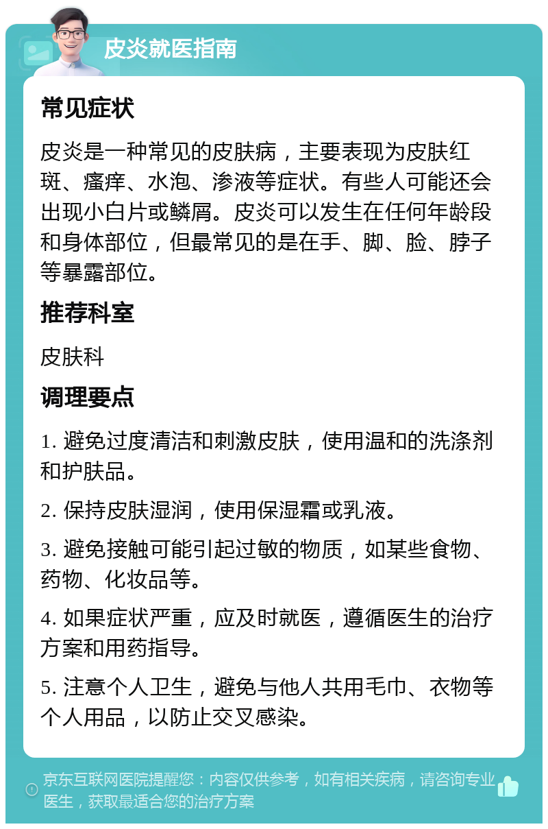 皮炎就医指南 常见症状 皮炎是一种常见的皮肤病，主要表现为皮肤红斑、瘙痒、水泡、渗液等症状。有些人可能还会出现小白片或鳞屑。皮炎可以发生在任何年龄段和身体部位，但最常见的是在手、脚、脸、脖子等暴露部位。 推荐科室 皮肤科 调理要点 1. 避免过度清洁和刺激皮肤，使用温和的洗涤剂和护肤品。 2. 保持皮肤湿润，使用保湿霜或乳液。 3. 避免接触可能引起过敏的物质，如某些食物、药物、化妆品等。 4. 如果症状严重，应及时就医，遵循医生的治疗方案和用药指导。 5. 注意个人卫生，避免与他人共用毛巾、衣物等个人用品，以防止交叉感染。