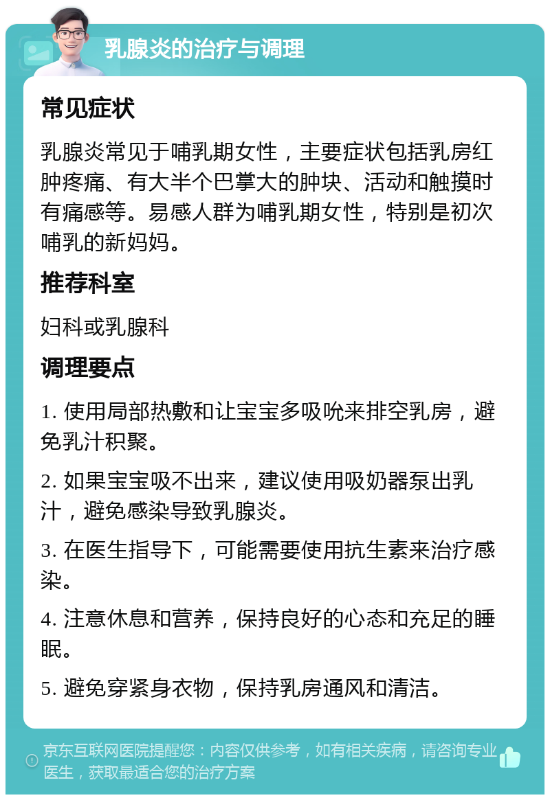 乳腺炎的治疗与调理 常见症状 乳腺炎常见于哺乳期女性，主要症状包括乳房红肿疼痛、有大半个巴掌大的肿块、活动和触摸时有痛感等。易感人群为哺乳期女性，特别是初次哺乳的新妈妈。 推荐科室 妇科或乳腺科 调理要点 1. 使用局部热敷和让宝宝多吸吮来排空乳房，避免乳汁积聚。 2. 如果宝宝吸不出来，建议使用吸奶器泵出乳汁，避免感染导致乳腺炎。 3. 在医生指导下，可能需要使用抗生素来治疗感染。 4. 注意休息和营养，保持良好的心态和充足的睡眠。 5. 避免穿紧身衣物，保持乳房通风和清洁。