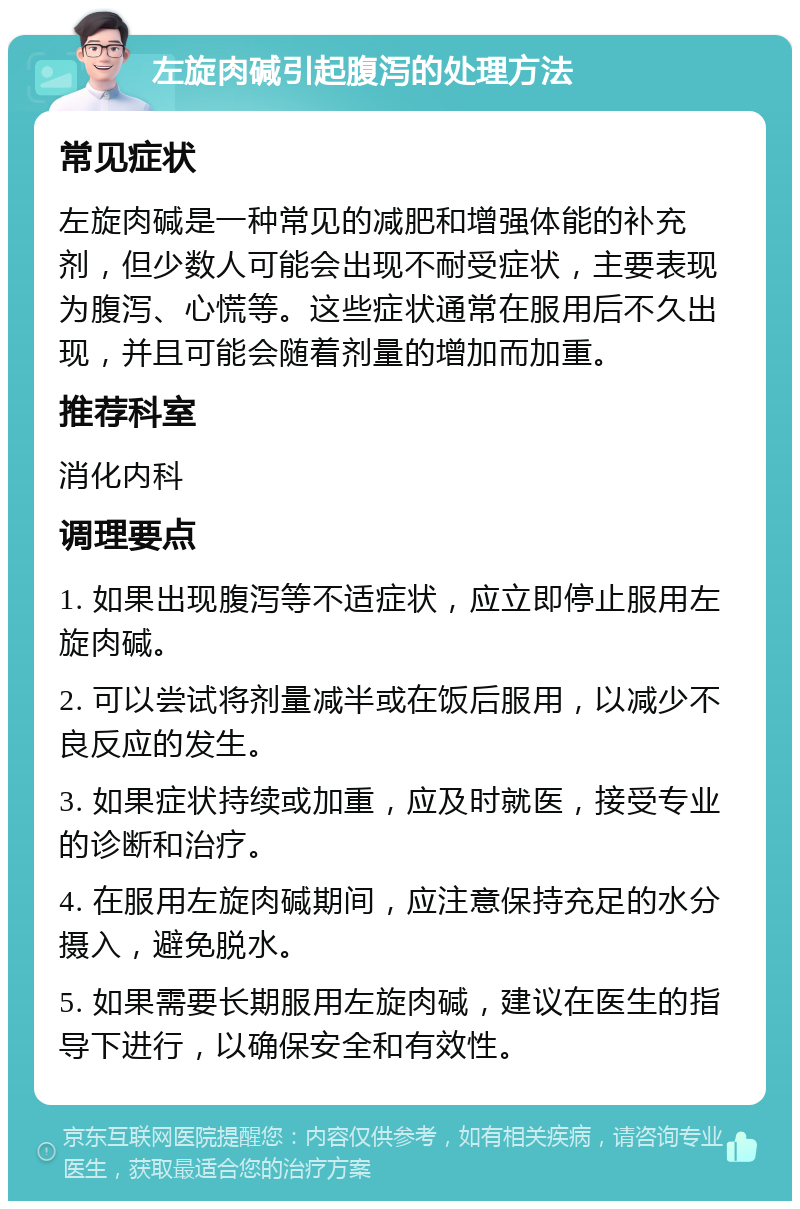 左旋肉碱引起腹泻的处理方法 常见症状 左旋肉碱是一种常见的减肥和增强体能的补充剂，但少数人可能会出现不耐受症状，主要表现为腹泻、心慌等。这些症状通常在服用后不久出现，并且可能会随着剂量的增加而加重。 推荐科室 消化内科 调理要点 1. 如果出现腹泻等不适症状，应立即停止服用左旋肉碱。 2. 可以尝试将剂量减半或在饭后服用，以减少不良反应的发生。 3. 如果症状持续或加重，应及时就医，接受专业的诊断和治疗。 4. 在服用左旋肉碱期间，应注意保持充足的水分摄入，避免脱水。 5. 如果需要长期服用左旋肉碱，建议在医生的指导下进行，以确保安全和有效性。