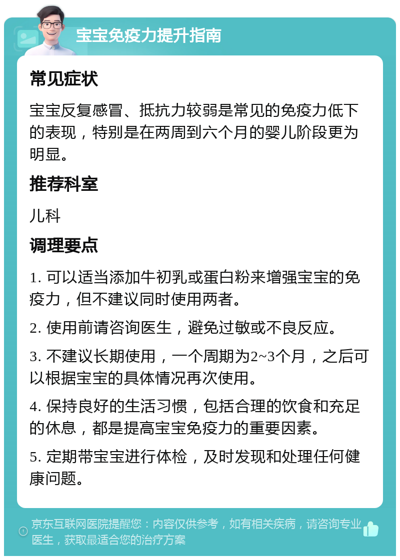 宝宝免疫力提升指南 常见症状 宝宝反复感冒、抵抗力较弱是常见的免疫力低下的表现，特别是在两周到六个月的婴儿阶段更为明显。 推荐科室 儿科 调理要点 1. 可以适当添加牛初乳或蛋白粉来增强宝宝的免疫力，但不建议同时使用两者。 2. 使用前请咨询医生，避免过敏或不良反应。 3. 不建议长期使用，一个周期为2~3个月，之后可以根据宝宝的具体情况再次使用。 4. 保持良好的生活习惯，包括合理的饮食和充足的休息，都是提高宝宝免疫力的重要因素。 5. 定期带宝宝进行体检，及时发现和处理任何健康问题。