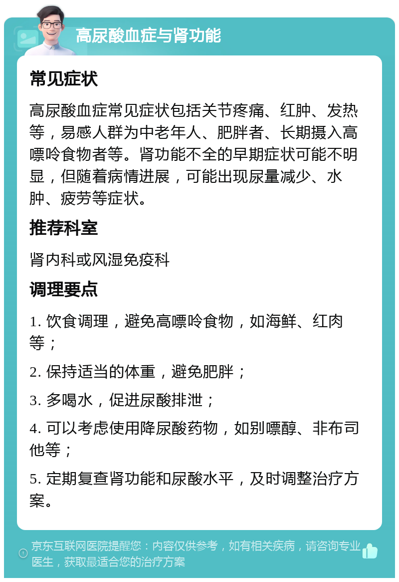 高尿酸血症与肾功能 常见症状 高尿酸血症常见症状包括关节疼痛、红肿、发热等，易感人群为中老年人、肥胖者、长期摄入高嘌呤食物者等。肾功能不全的早期症状可能不明显，但随着病情进展，可能出现尿量减少、水肿、疲劳等症状。 推荐科室 肾内科或风湿免疫科 调理要点 1. 饮食调理，避免高嘌呤食物，如海鲜、红肉等； 2. 保持适当的体重，避免肥胖； 3. 多喝水，促进尿酸排泄； 4. 可以考虑使用降尿酸药物，如别嘌醇、非布司他等； 5. 定期复查肾功能和尿酸水平，及时调整治疗方案。